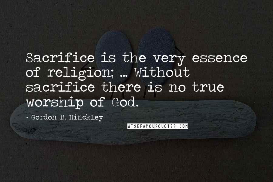 Gordon B. Hinckley Quotes: Sacrifice is the very essence of religion; ... Without sacrifice there is no true worship of God.