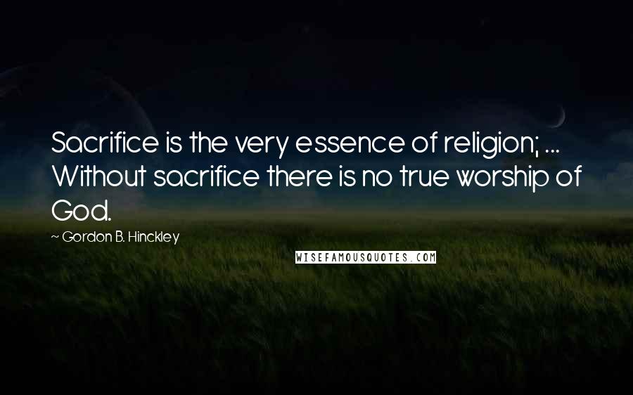 Gordon B. Hinckley Quotes: Sacrifice is the very essence of religion; ... Without sacrifice there is no true worship of God.