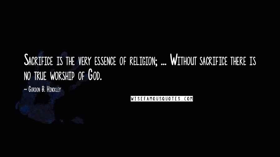 Gordon B. Hinckley Quotes: Sacrifice is the very essence of religion; ... Without sacrifice there is no true worship of God.