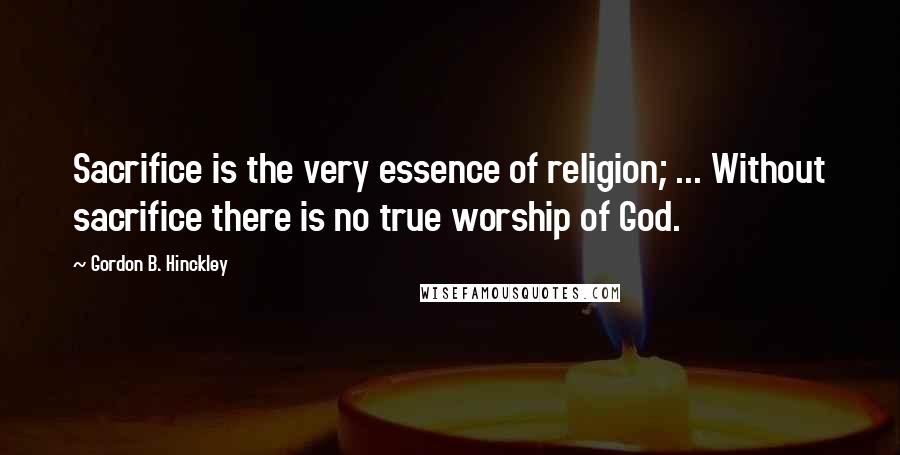 Gordon B. Hinckley Quotes: Sacrifice is the very essence of religion; ... Without sacrifice there is no true worship of God.