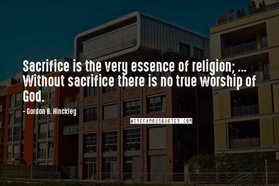Gordon B. Hinckley Quotes: Sacrifice is the very essence of religion; ... Without sacrifice there is no true worship of God.