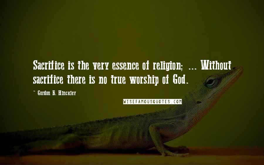 Gordon B. Hinckley Quotes: Sacrifice is the very essence of religion; ... Without sacrifice there is no true worship of God.
