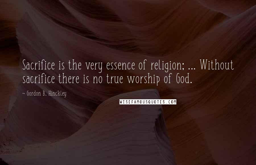 Gordon B. Hinckley Quotes: Sacrifice is the very essence of religion; ... Without sacrifice there is no true worship of God.