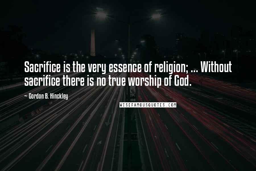Gordon B. Hinckley Quotes: Sacrifice is the very essence of religion; ... Without sacrifice there is no true worship of God.