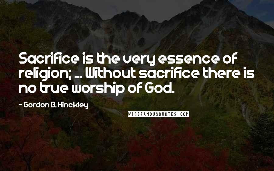 Gordon B. Hinckley Quotes: Sacrifice is the very essence of religion; ... Without sacrifice there is no true worship of God.