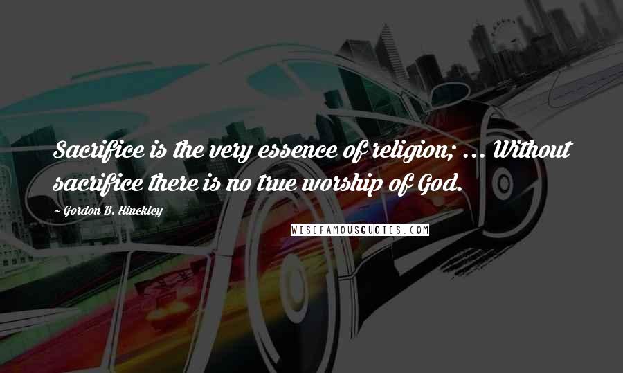 Gordon B. Hinckley Quotes: Sacrifice is the very essence of religion; ... Without sacrifice there is no true worship of God.