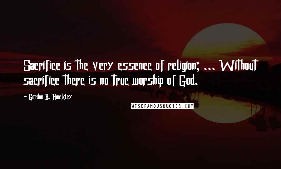 Gordon B. Hinckley Quotes: Sacrifice is the very essence of religion; ... Without sacrifice there is no true worship of God.