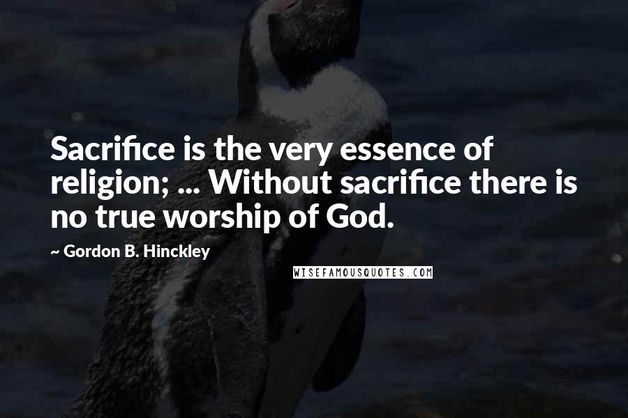 Gordon B. Hinckley Quotes: Sacrifice is the very essence of religion; ... Without sacrifice there is no true worship of God.