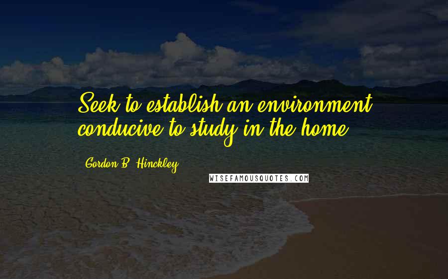 Gordon B. Hinckley Quotes: Seek to establish an environment conducive to study in the home.