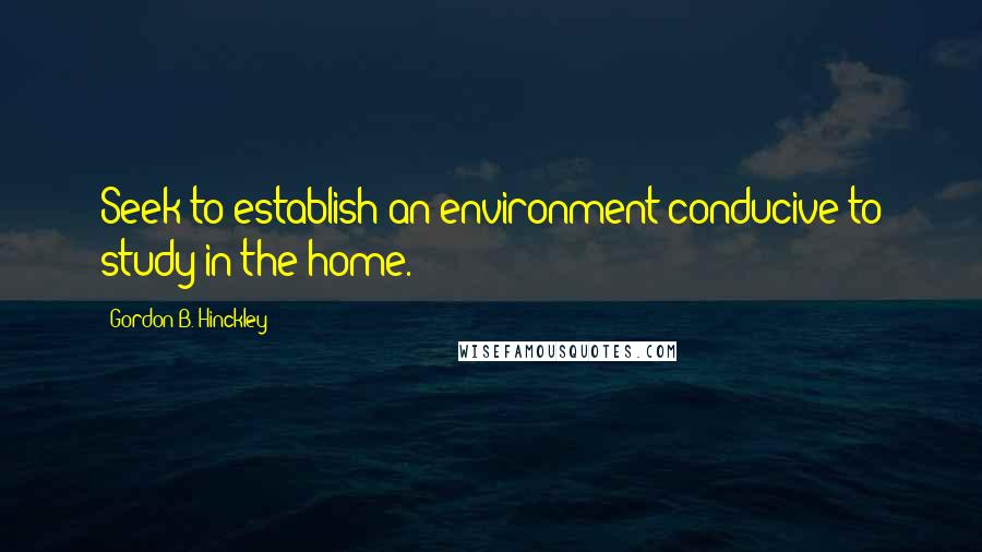 Gordon B. Hinckley Quotes: Seek to establish an environment conducive to study in the home.