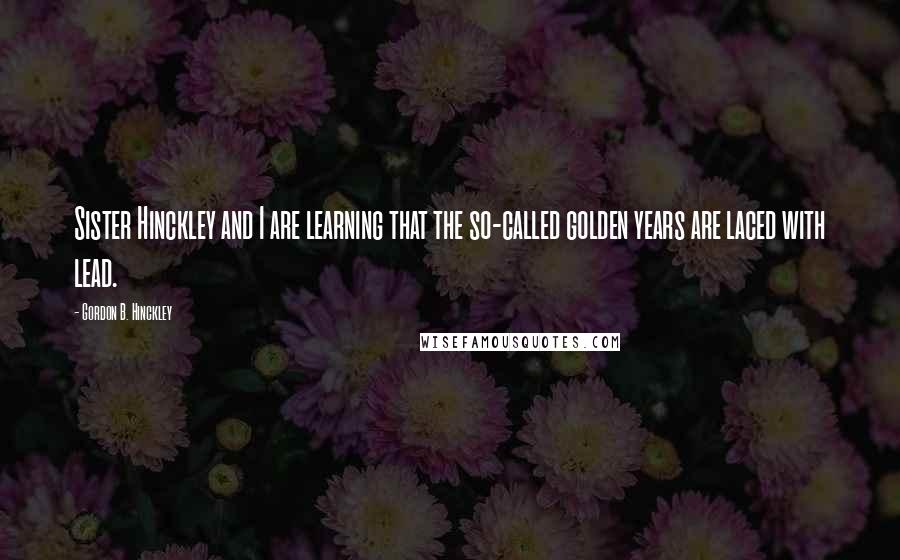 Gordon B. Hinckley Quotes: Sister Hinckley and I are learning that the so-called golden years are laced with lead.