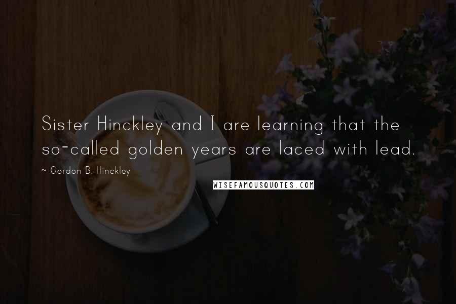 Gordon B. Hinckley Quotes: Sister Hinckley and I are learning that the so-called golden years are laced with lead.