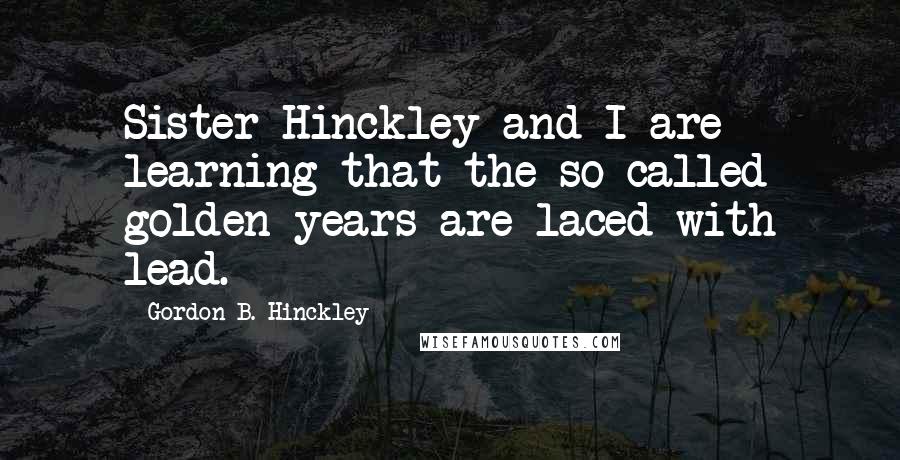 Gordon B. Hinckley Quotes: Sister Hinckley and I are learning that the so-called golden years are laced with lead.