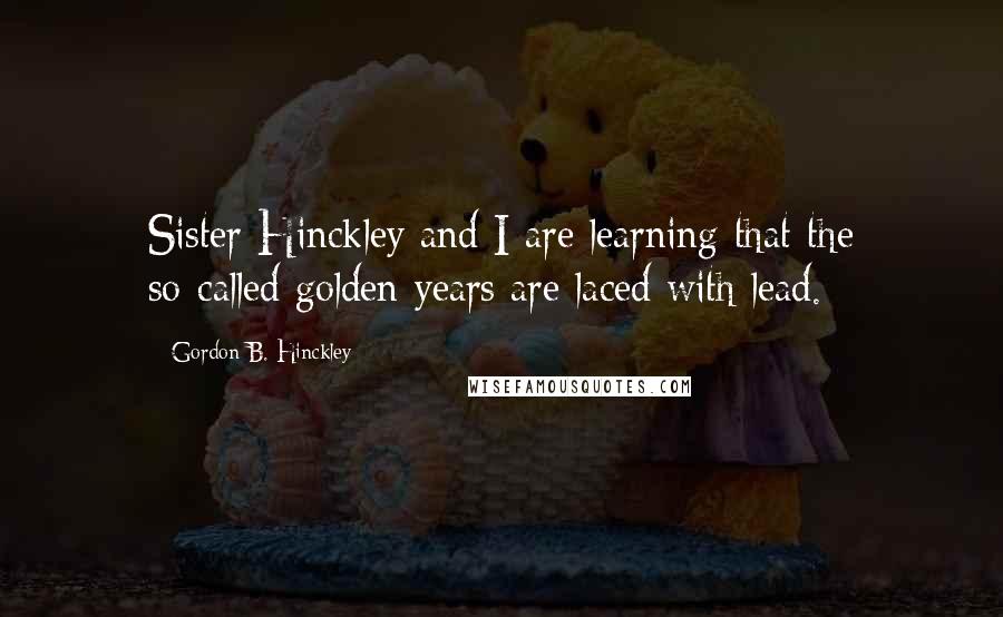 Gordon B. Hinckley Quotes: Sister Hinckley and I are learning that the so-called golden years are laced with lead.