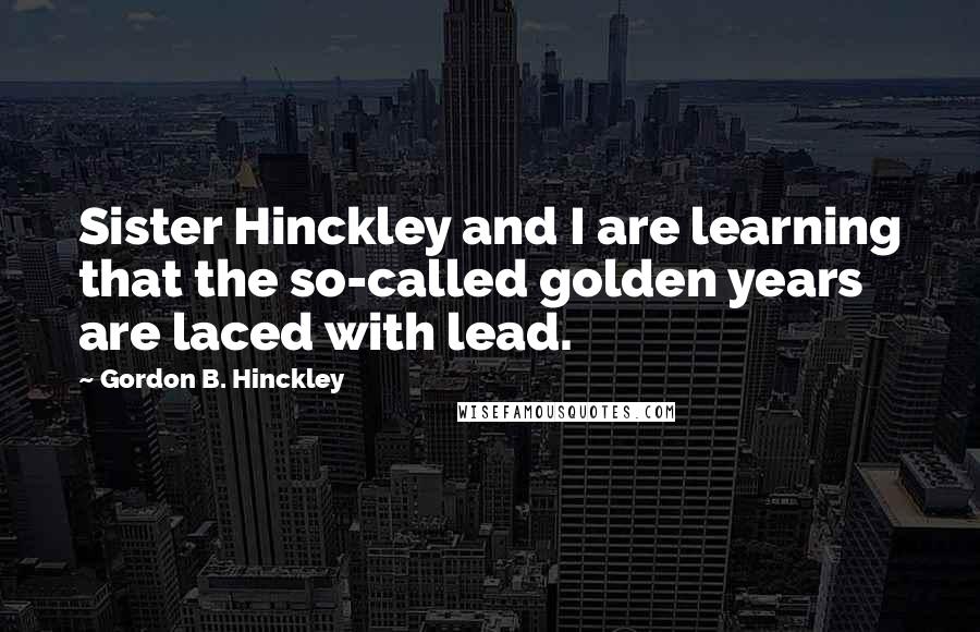 Gordon B. Hinckley Quotes: Sister Hinckley and I are learning that the so-called golden years are laced with lead.