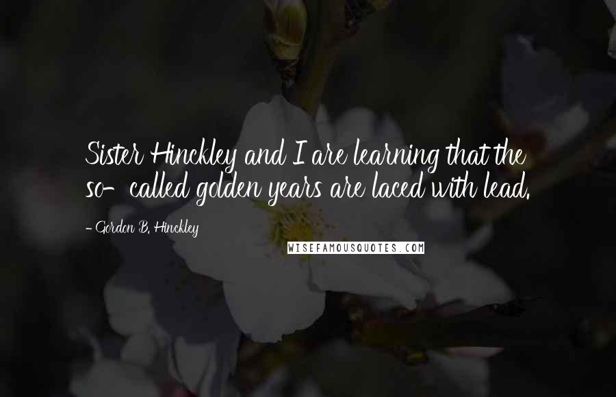 Gordon B. Hinckley Quotes: Sister Hinckley and I are learning that the so-called golden years are laced with lead.