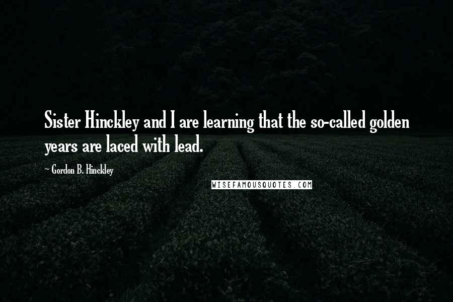 Gordon B. Hinckley Quotes: Sister Hinckley and I are learning that the so-called golden years are laced with lead.