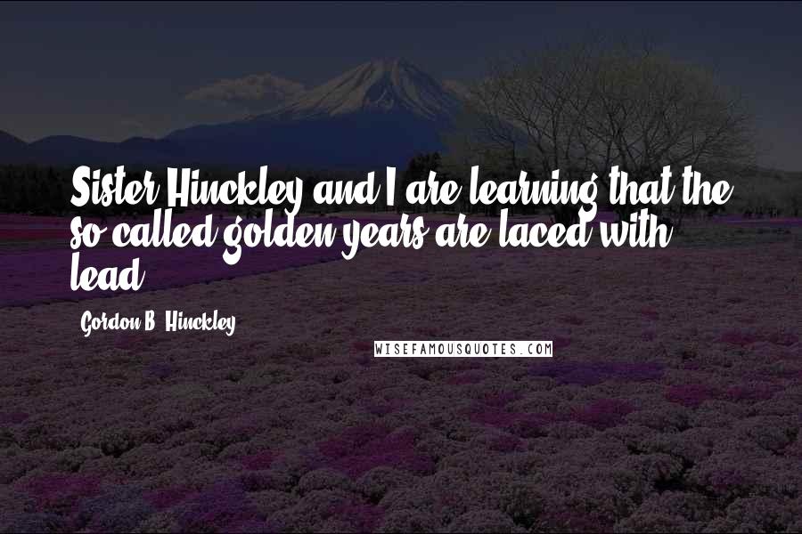 Gordon B. Hinckley Quotes: Sister Hinckley and I are learning that the so-called golden years are laced with lead.