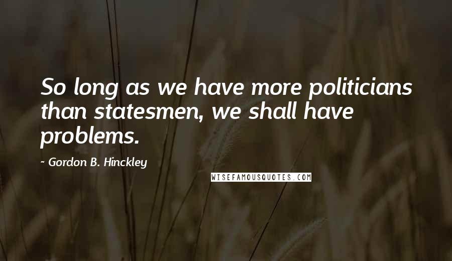 Gordon B. Hinckley Quotes: So long as we have more politicians than statesmen, we shall have problems.