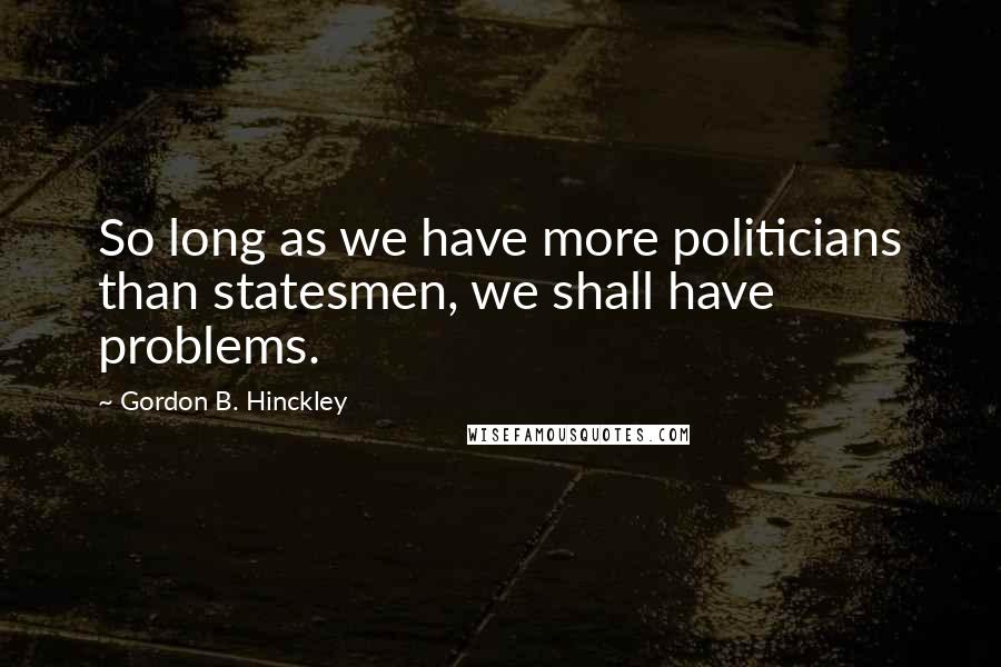 Gordon B. Hinckley Quotes: So long as we have more politicians than statesmen, we shall have problems.
