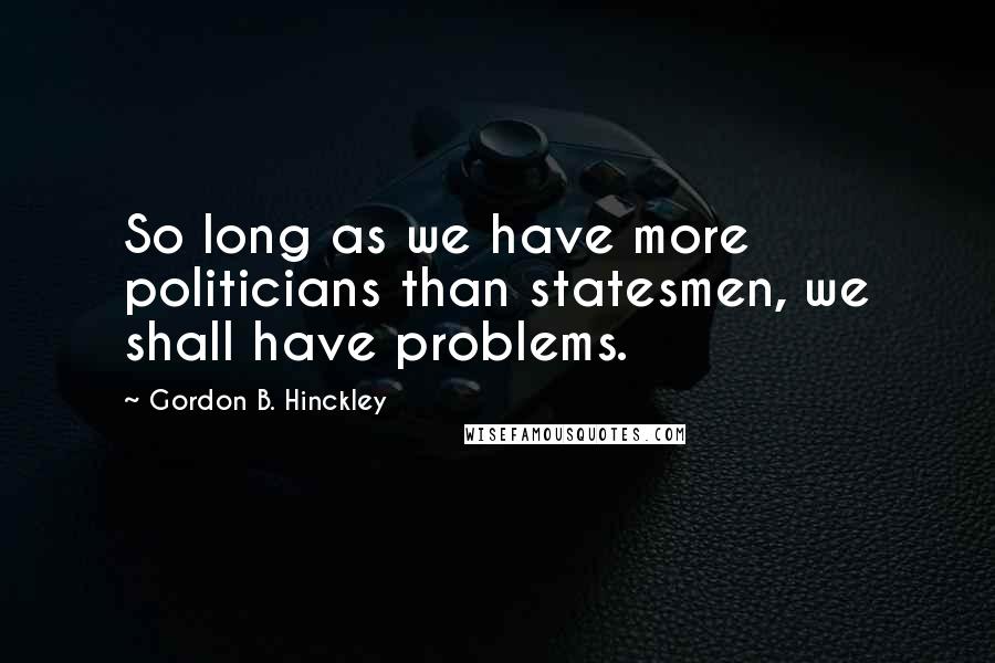 Gordon B. Hinckley Quotes: So long as we have more politicians than statesmen, we shall have problems.