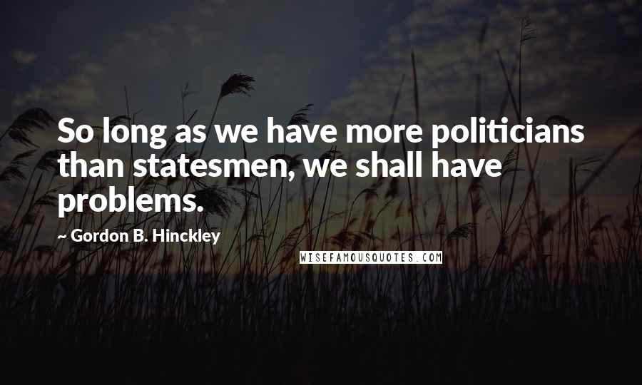 Gordon B. Hinckley Quotes: So long as we have more politicians than statesmen, we shall have problems.