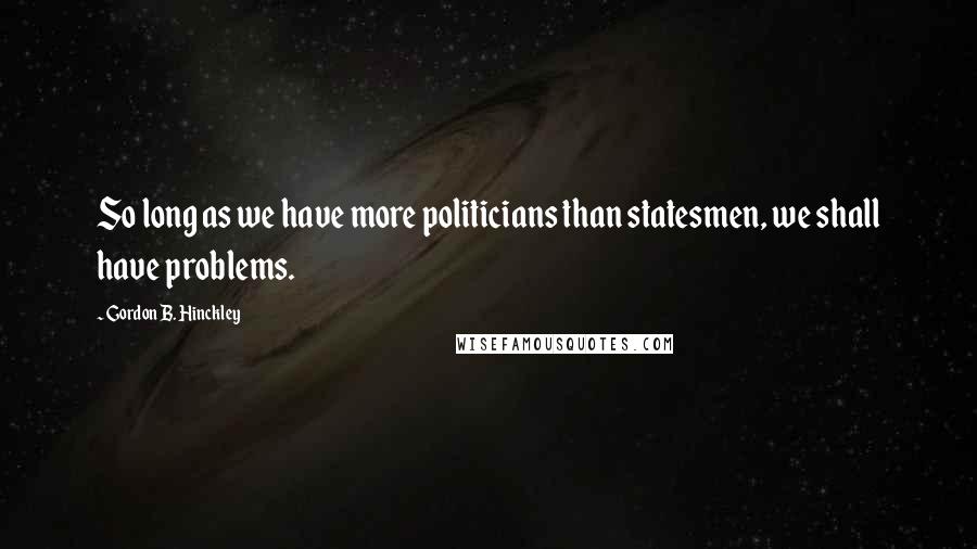Gordon B. Hinckley Quotes: So long as we have more politicians than statesmen, we shall have problems.