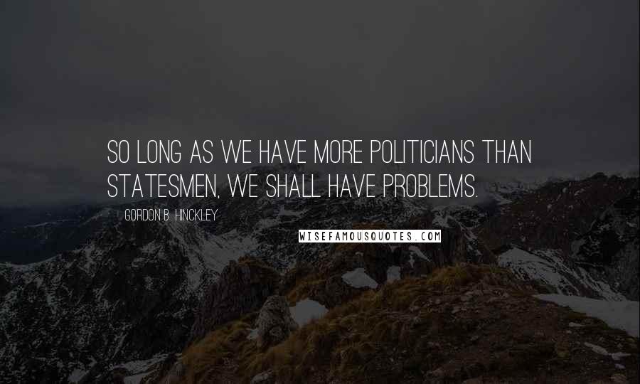 Gordon B. Hinckley Quotes: So long as we have more politicians than statesmen, we shall have problems.