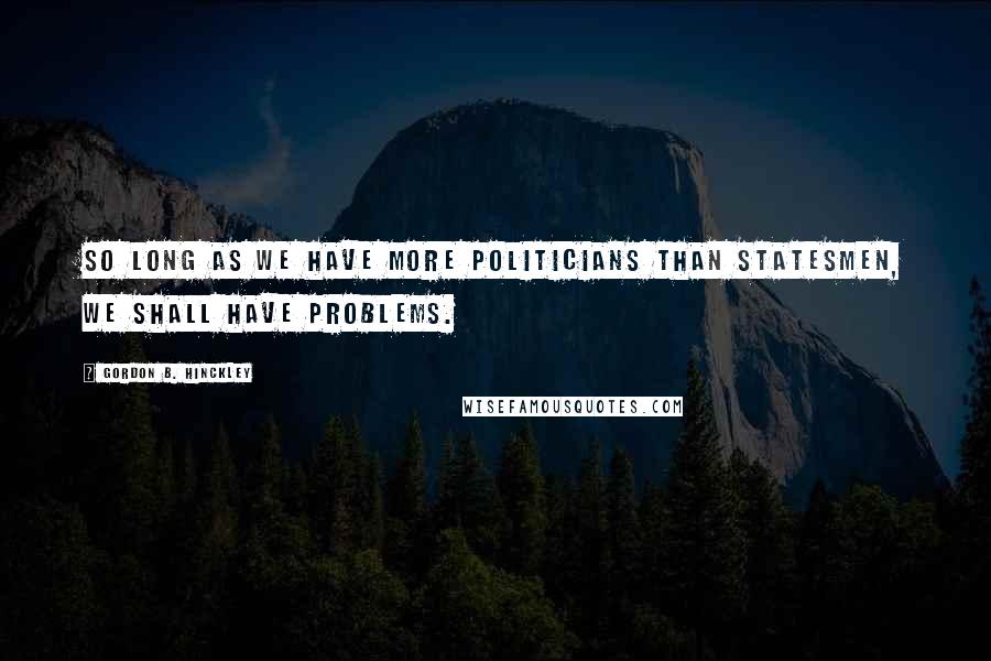 Gordon B. Hinckley Quotes: So long as we have more politicians than statesmen, we shall have problems.