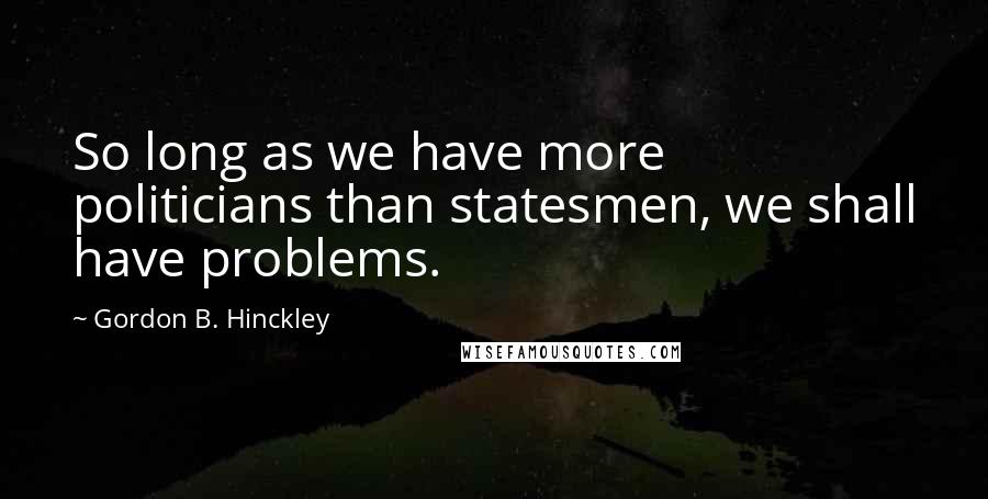 Gordon B. Hinckley Quotes: So long as we have more politicians than statesmen, we shall have problems.