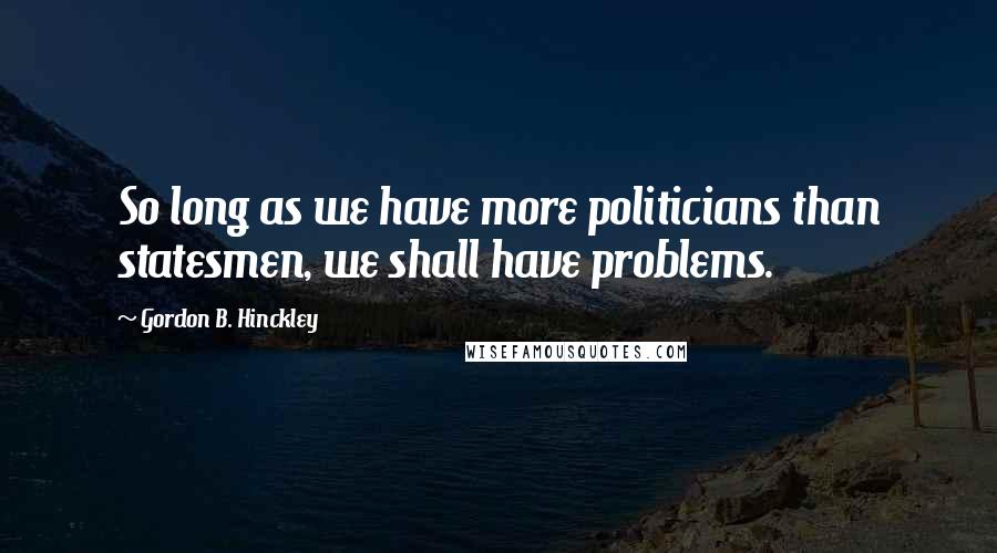 Gordon B. Hinckley Quotes: So long as we have more politicians than statesmen, we shall have problems.