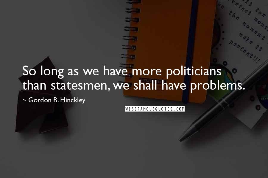 Gordon B. Hinckley Quotes: So long as we have more politicians than statesmen, we shall have problems.