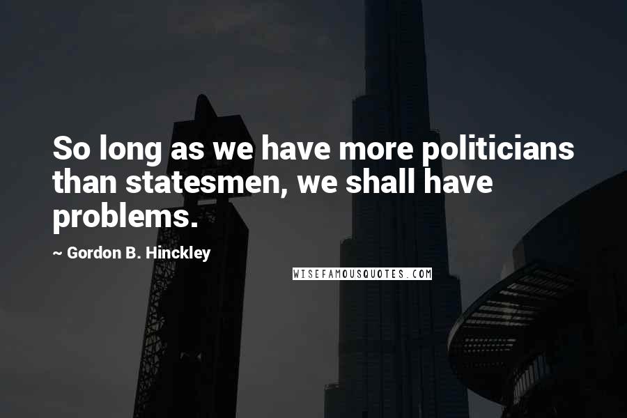 Gordon B. Hinckley Quotes: So long as we have more politicians than statesmen, we shall have problems.