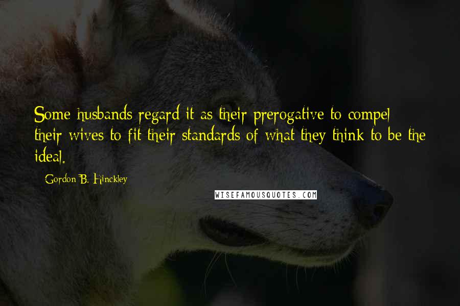 Gordon B. Hinckley Quotes: Some husbands regard it as their prerogative to compel their wives to fit their standards of what they think to be the ideal.