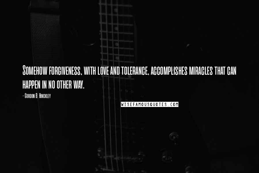 Gordon B. Hinckley Quotes: Somehow forgiveness, with love and tolerance, accomplishes miracles that can happen in no other way.