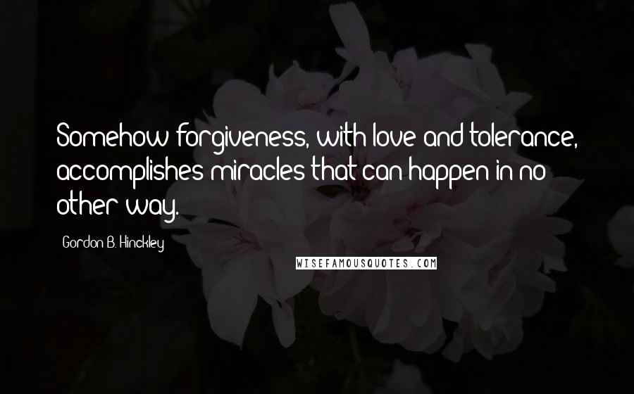 Gordon B. Hinckley Quotes: Somehow forgiveness, with love and tolerance, accomplishes miracles that can happen in no other way.