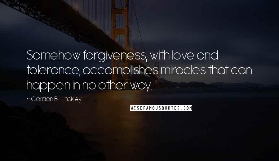 Gordon B. Hinckley Quotes: Somehow forgiveness, with love and tolerance, accomplishes miracles that can happen in no other way.