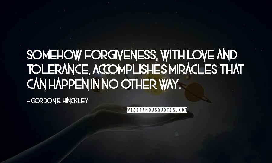 Gordon B. Hinckley Quotes: Somehow forgiveness, with love and tolerance, accomplishes miracles that can happen in no other way.