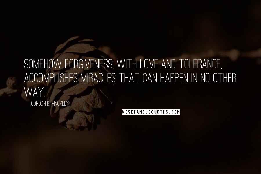 Gordon B. Hinckley Quotes: Somehow forgiveness, with love and tolerance, accomplishes miracles that can happen in no other way.