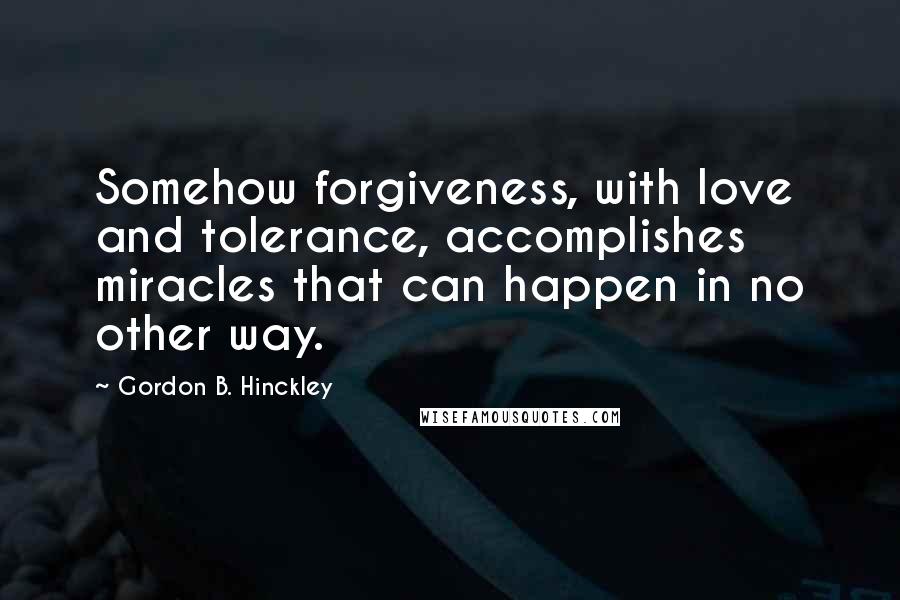 Gordon B. Hinckley Quotes: Somehow forgiveness, with love and tolerance, accomplishes miracles that can happen in no other way.