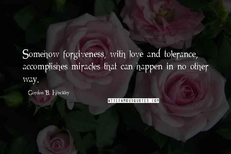 Gordon B. Hinckley Quotes: Somehow forgiveness, with love and tolerance, accomplishes miracles that can happen in no other way.