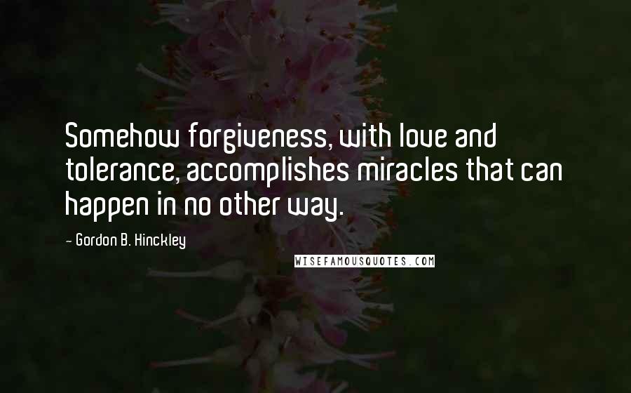 Gordon B. Hinckley Quotes: Somehow forgiveness, with love and tolerance, accomplishes miracles that can happen in no other way.