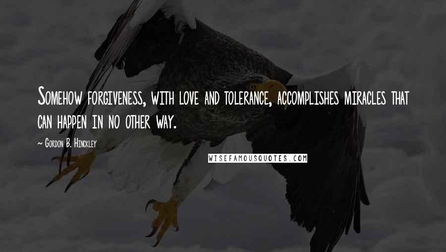 Gordon B. Hinckley Quotes: Somehow forgiveness, with love and tolerance, accomplishes miracles that can happen in no other way.