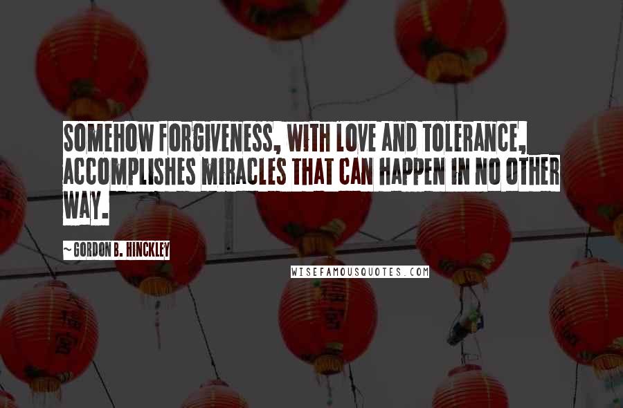 Gordon B. Hinckley Quotes: Somehow forgiveness, with love and tolerance, accomplishes miracles that can happen in no other way.