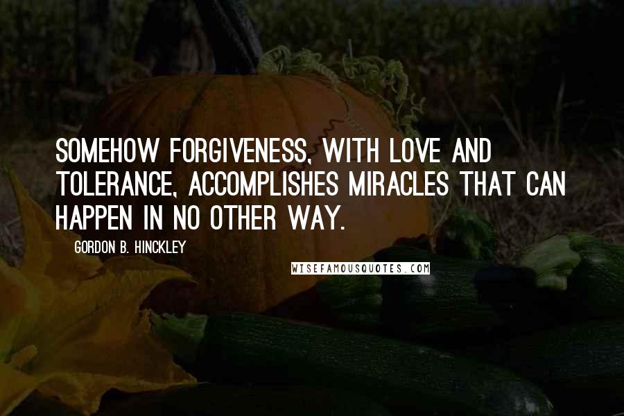 Gordon B. Hinckley Quotes: Somehow forgiveness, with love and tolerance, accomplishes miracles that can happen in no other way.