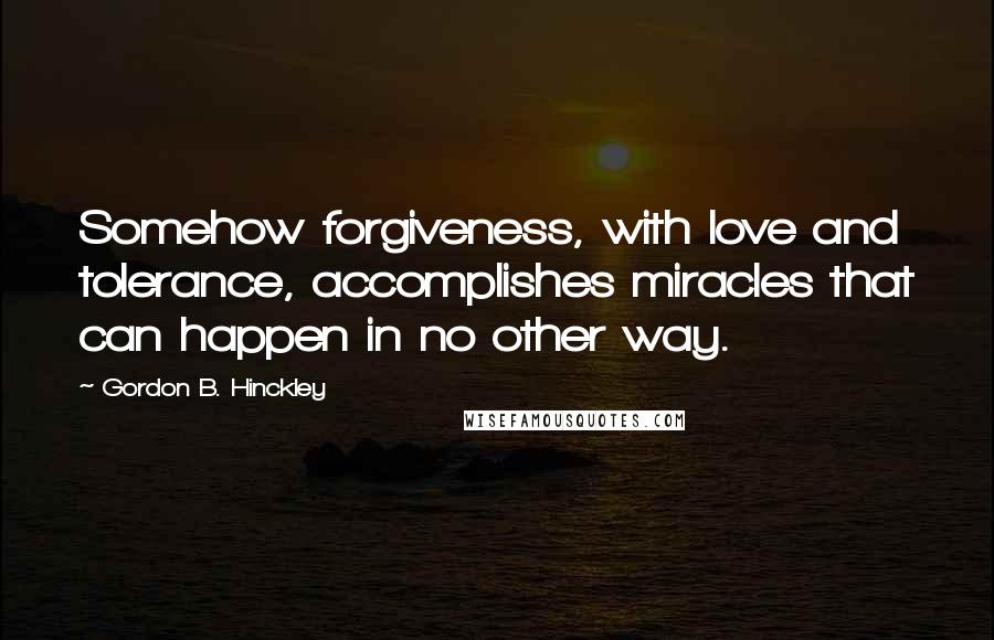 Gordon B. Hinckley Quotes: Somehow forgiveness, with love and tolerance, accomplishes miracles that can happen in no other way.