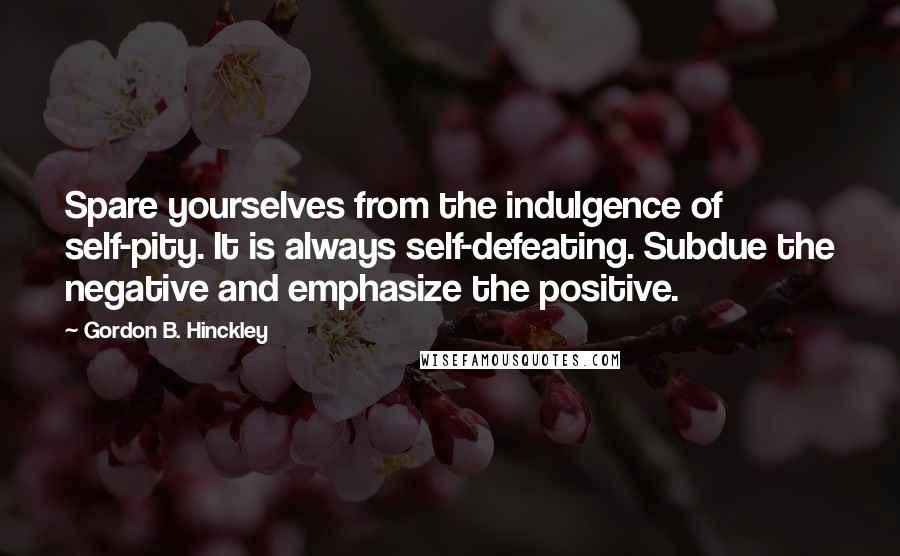 Gordon B. Hinckley Quotes: Spare yourselves from the indulgence of self-pity. It is always self-defeating. Subdue the negative and emphasize the positive.