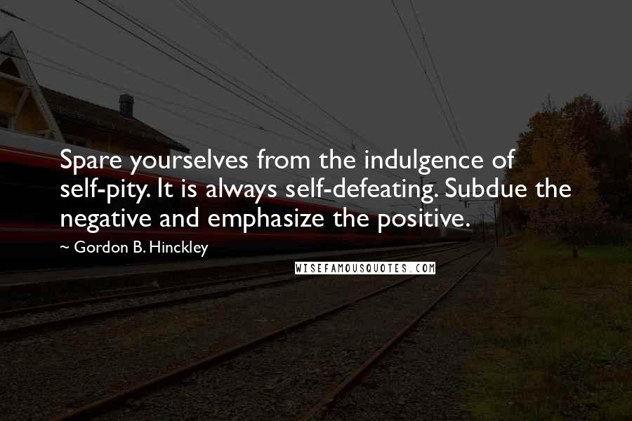 Gordon B. Hinckley Quotes: Spare yourselves from the indulgence of self-pity. It is always self-defeating. Subdue the negative and emphasize the positive.