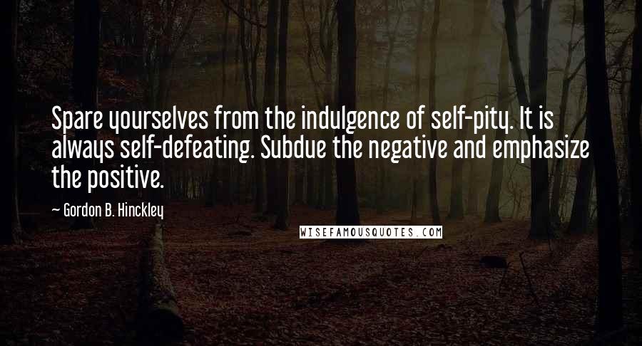 Gordon B. Hinckley Quotes: Spare yourselves from the indulgence of self-pity. It is always self-defeating. Subdue the negative and emphasize the positive.