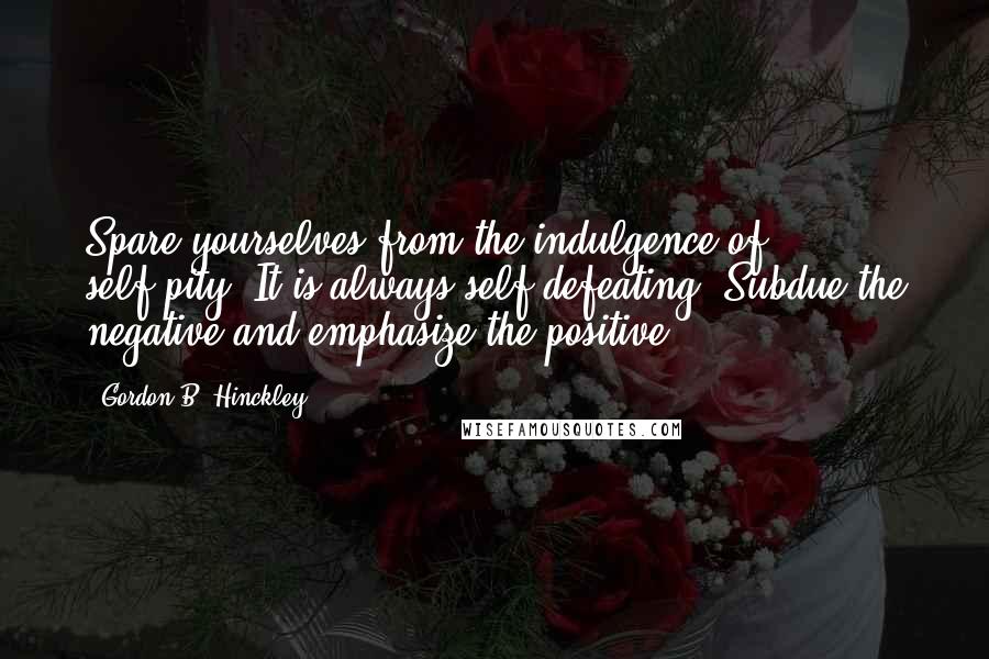 Gordon B. Hinckley Quotes: Spare yourselves from the indulgence of self-pity. It is always self-defeating. Subdue the negative and emphasize the positive.